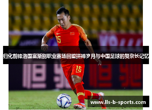 归化前锋洛国富渐别职业赛场回望拼搏岁月与中国足球的复杂长记忆